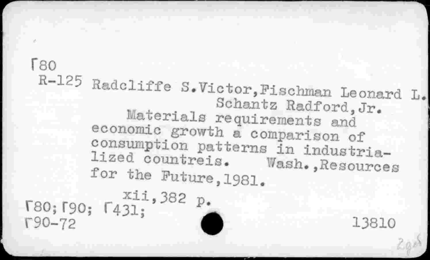 ﻿T80
R-125 Radcliffe S.Victor,Pischman Leonard Schantz Radford,Jr.
Materials requirements and economic growth a comparison of consumption patterns in industria-for tJT eiS> Wash.,Resources for the Future,1981.
_	XÜ,382 n
' 80; T90; R31; P> f90-72
13810